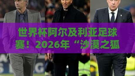 世界杯阿尔及利亚足球赛!2026年“沙漠之狐”能否再创奇迹?(世界杯阿尔及利亚足球赛)