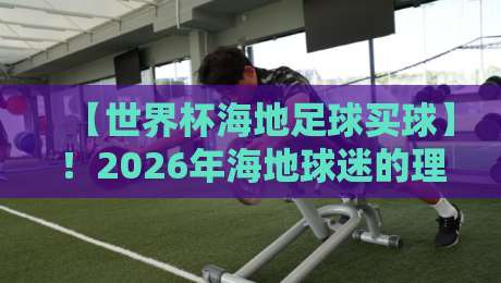 【世界杯海地足球买球】!2026年海地球迷的理性观赛与竞猜指南