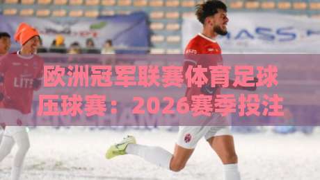 欧洲冠军联赛体育足球压球赛:2026赛季投注攻略与冷门预警