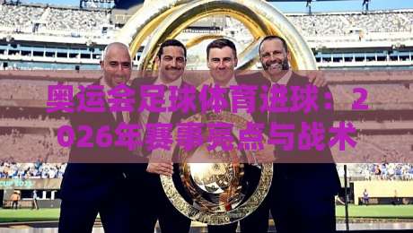 奥运会足球体育进球：2026年赛事亮点与战术深度解析