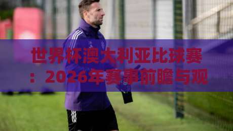 世界杯澳大利亚比球赛：2026年赛事前瞻与观赛全攻略