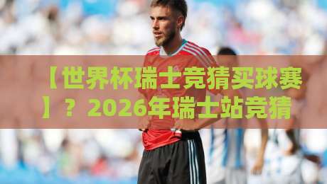 【世界杯瑞士竞猜买球赛】？2026年瑞士站竞猜全攻略与避坑指南