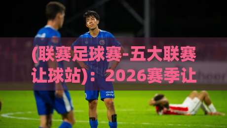 (联赛足球赛-五大联赛让球站):2026赛季让球盘口深度解析,这些变化你必须懂