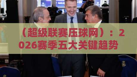 （超级联赛压球网）：2026赛季五大关键趋势，懂球的都在看
