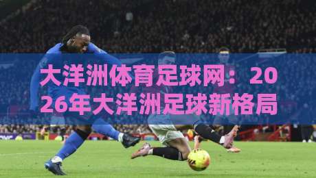 大洋洲体育足球网：2026年大洋洲足球新格局与观赛指南