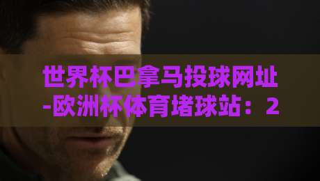 世界杯巴拿马投球网址-欧洲杯体育堵球站:2026观赛投注避坑指南【世界杯巴拿马投球网址-欧洲杯体育堵球站】