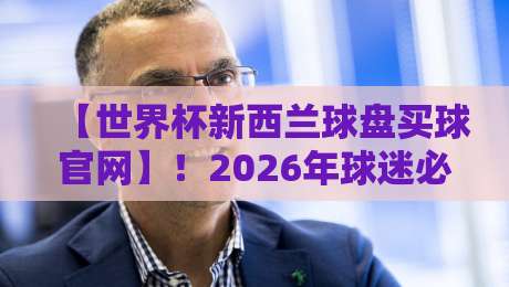 【世界杯新西兰球盘买球官网】!2026年球迷必看:如何识别正规平台与规避陷阱