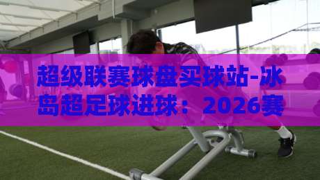 超级联赛球盘买球站-冰岛超足球进球:2026赛季进球数据与盘口实战分析