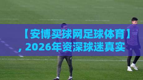 【安博买球网足球体育】, 2026年资深球迷真实测评:它凭什么成为看球新宠?