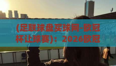 (足联球盘买球网-欧冠杯让球赛):2026欧冠让球赛,这些新变化你知道吗?