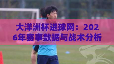 大洋洲杯进球网:2026年赛事数据与战术分析全解读(大洋洲杯进球网)