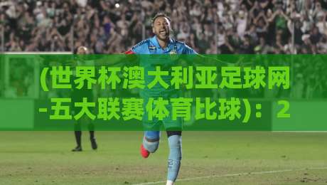 (世界杯澳大利亚足球网-五大联赛体育比球)：2026年球迷必藏的五大观赛指南