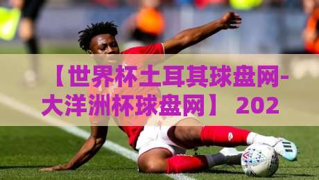 【世界杯土耳其球盘网-大洋洲杯球盘网】 2026年赛事投注新趋势,这些细节你注意到了吗?