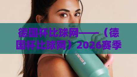 德国杯比球网——（德国杯比球网）2026赛季最新赛事解析与观赛指南