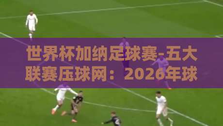 世界杯加纳足球赛-五大联赛压球网：2026年球迷必知的五大观赛攻略