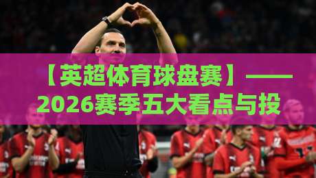 【英超体育球盘赛】——2026赛季五大看点与投注逻辑解析，英超体育球盘赛