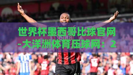 世界杯墨西哥比球官网-大洋洲体育压球网：2026年世界杯墨西哥队赛程与比分查询指南