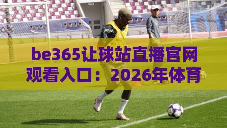 be365让球站直播官网观看入口:2026年体育迷的真实体验与避坑指南