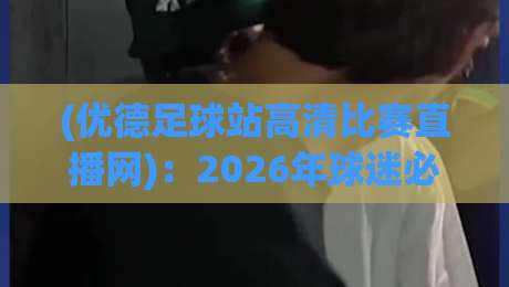 (优德足球站高清比赛直播网)：2026年球迷必看的五大理由与实测体验