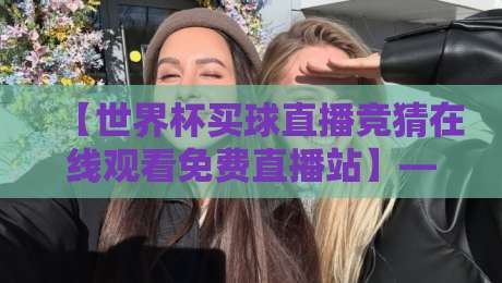 【世界杯买球直播竞猜在线观看免费直播站】——2026年球迷必备的高清观赛与趣味竞猜指南?