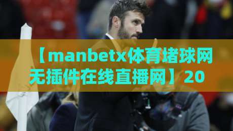 【manbetx体育堵球网无插件在线直播网】2026年实测体验，到底值不值得蹲？