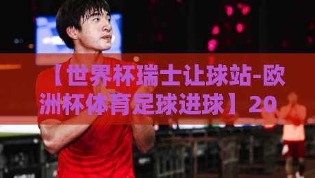 【世界杯瑞士让球站-欧洲杯体育足球进球】2026年最新盘口解析与实战策略