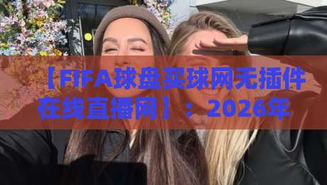 【FIFA球盘买球网无插件在线直播网】：2026年球迷必看的观赛新体验