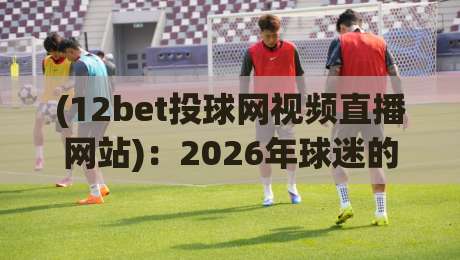 (12bet投球网视频直播网站)：2026年球迷的新选择，体验与避坑指南