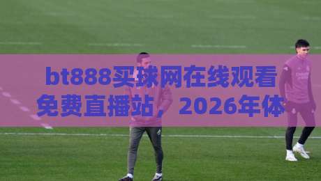 bt888买球网在线观看免费直播站，2026年体育迷都在用的观赛平台？