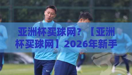 亚洲杯买球网？【亚洲杯买球网】2026年新手必看的5个真相